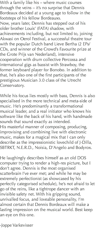 With a family like his – where music courses through the veins – it’s no surprise that Dennis Bordeaux decided at a young age to follow in the footsteps of his fellow Bordeauxs.
Now, years later, Dennis has stepped out of his older brother Louis’ (FATA) shadow, with achievements including, but not limited to, joining Akwasi on Oerol Festival, a successful theatre tour with the popular Dutch band Lieve Bertha (2 EPs/CDs, and winner of the Crowd’s Favourite prize at the Grote Prijs van Nederland), intensive cooperation with drum collective Percossa and international gigs as bassist with Strawboy, the former keyboard player for Bonobo. In addition to that, he’s also one of the first participants of the prestigious Musician 3.0 class of the Utrecht Conservatory. While his focus lies mostly with bass, Dennis is also specialised in the more technical and meta-side of music. He’s predominantly a transformational musical leader, and a real initiator who knows his software like the back of his hand, with handmade sounds that sound exactly as intended.
His masterful manner of composing, producing, improvising and combining live with electronic music, makes for a magical mix that I can only describe as the impressionistic lovechild of J-Dilla, SBTRKT, N.E.R.D., Noisia, D’Angelo and Bodyrox. He laughingly describes himself as an old DOS computer trying to render a high-res picture, but I don’t agree. Dennis is the most organised scatterbrain I’ve ever met; and while he may be extremely perfectionist (as showcased by his perfectly categorised schedule), he’s not afraid to let go of the reins, like a tightrope dancer with an invisible safety net. With his gripping sound, unrivalled focus, and loveable personality, I’m almost certain that Dennis Bordeaux will make a lasting impression on the musical world. Best keep an eye on this one. -Joppe Varkevisser
